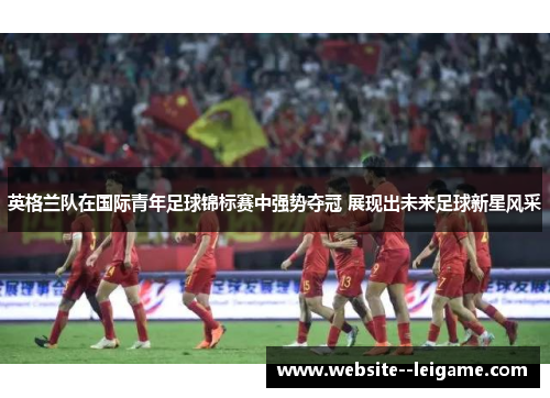 英格兰队在国际青年足球锦标赛中强势夺冠 展现出未来足球新星风采