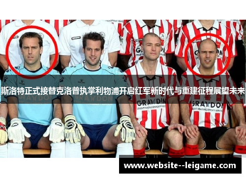 斯洛特正式接替克洛普执掌利物浦开启红军新时代与重建征程展望未来