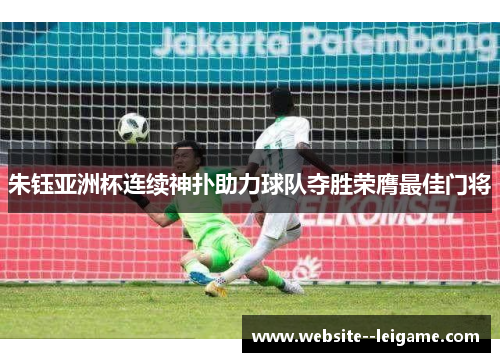 朱钰亚洲杯连续神扑助力球队夺胜荣膺最佳门将